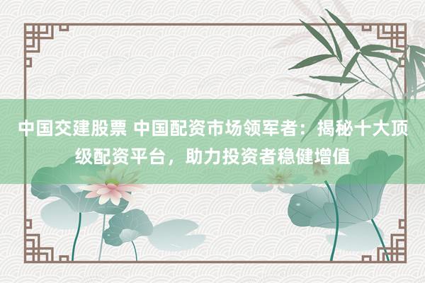 中国交建股票 中国配资市场领军者：揭秘十大顶级配资平台，助力投资者稳健增值