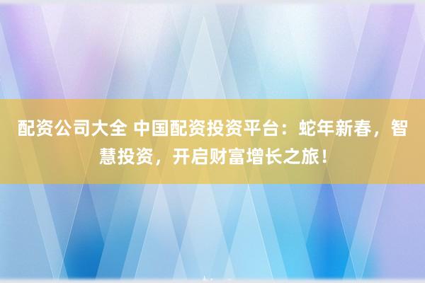 配资公司大全 中国配资投资平台：蛇年新春，智慧投资，开启财富增长之旅！