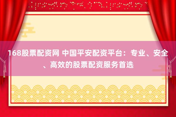 168股票配资网 中国平安配资平台：专业、安全、高效的股票配资服务首选