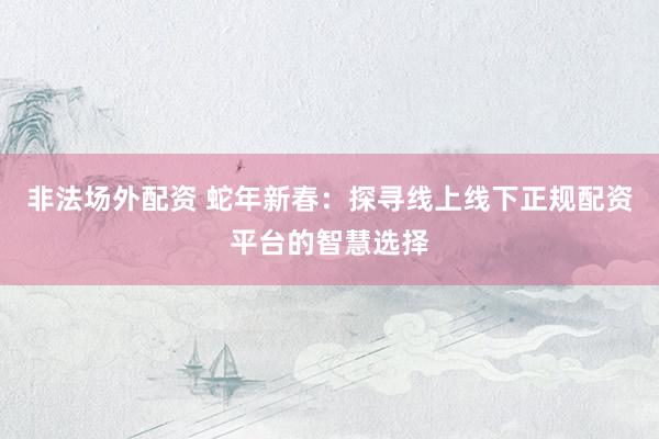 非法场外配资 蛇年新春：探寻线上线下正规配资平台的智慧选择