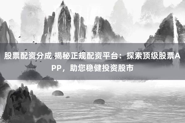 股票配资分成 揭秘正规配资平台：探索顶级股票APP，助您稳健投资股市