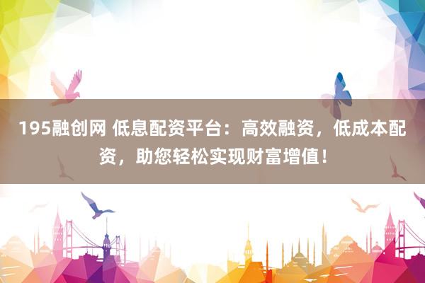 195融创网 低息配资平台：高效融资，低成本配资，助您轻松实现财富增值！