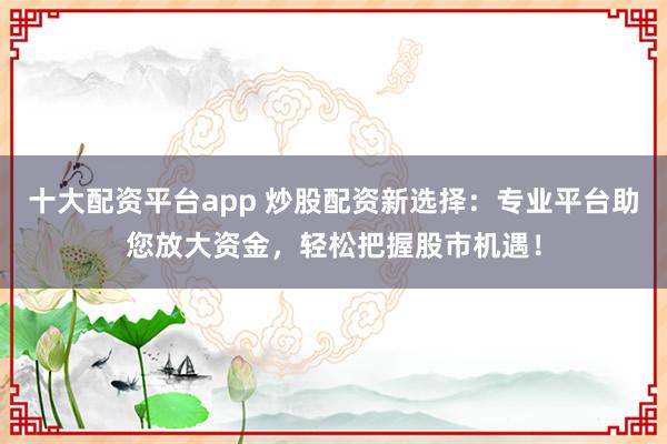 十大配资平台app 炒股配资新选择：专业平台助您放大资金，轻松把握股市机遇！