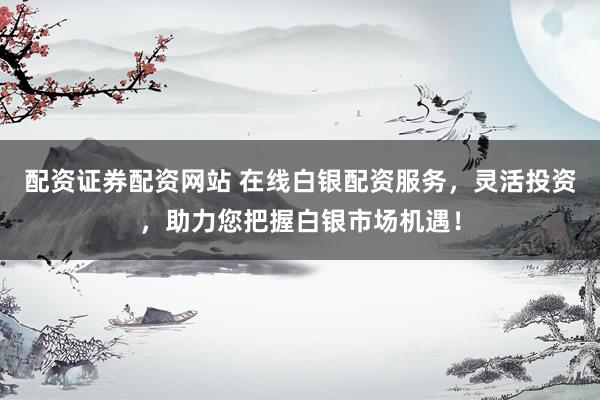 配资证券配资网站 在线白银配资服务，灵活投资，助力您把握白银市场机遇！