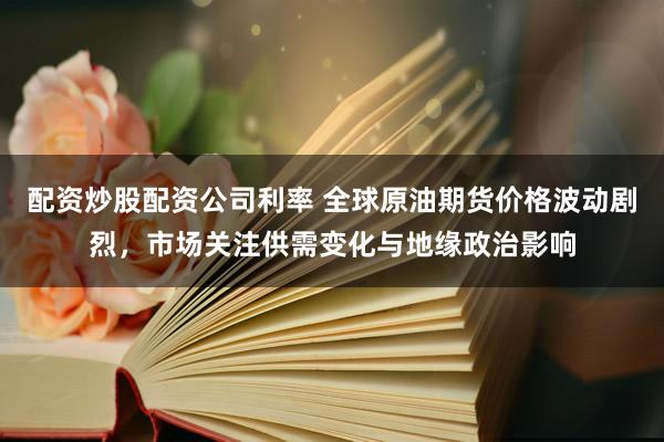 配资炒股配资公司利率 全球原油期货价格波动剧烈，市场关注供需变化与地缘政治影响