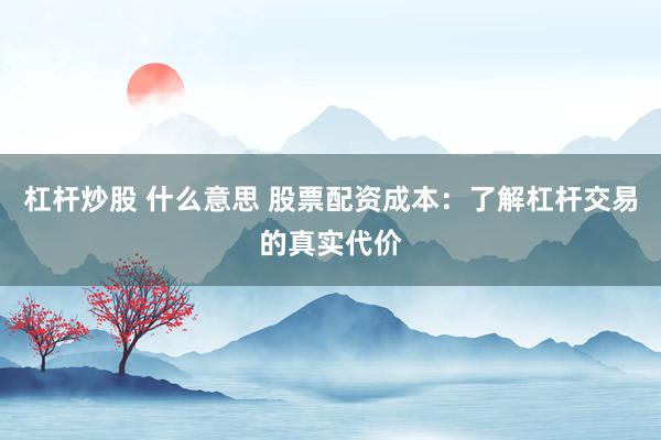 杠杆炒股 什么意思 股票配资成本：了解杠杆交易的真实代价