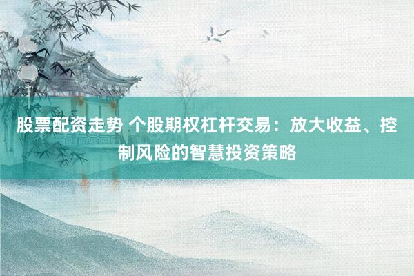 股票配资走势 个股期权杠杆交易：放大收益、控制风险的智慧投资策略