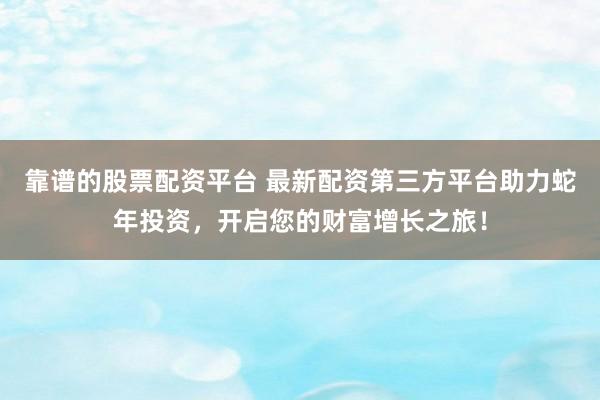靠谱的股票配资平台 最新配资第三方平台助力蛇年投资，开启您的财富增长之旅！