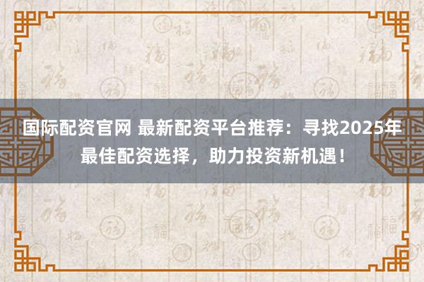 国际配资官网 最新配资平台推荐：寻找2025年最佳配资选择，助力投资新机遇！