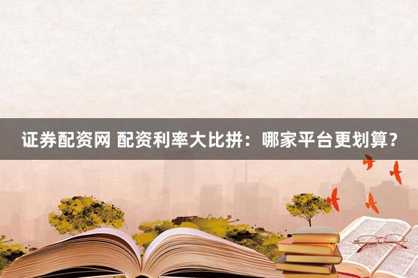 证券配资网 配资利率大比拼：哪家平台更划算？