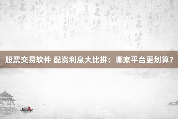 股票交易软件 配资利息大比拼：哪家平台更划算？