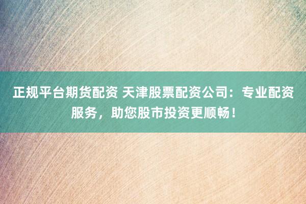 正规平台期货配资 天津股票配资公司：专业配资服务，助您股市投资更顺畅！