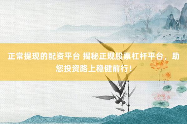 正常提现的配资平台 揭秘正规股票杠杆平台，助您投资路上稳健前行！