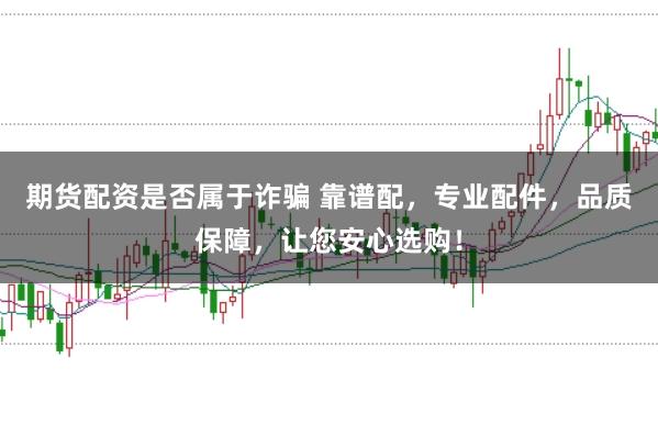 期货配资是否属于诈骗 靠谱配，专业配件，品质保障，让您安心选购！
