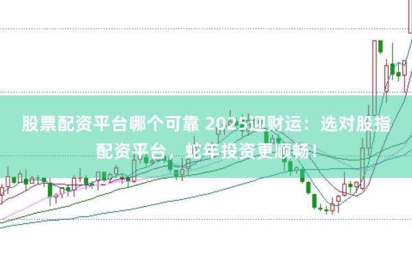 股票配资平台哪个可靠 2025迎财运：选对股指配资平台，蛇年投资更顺畅！
