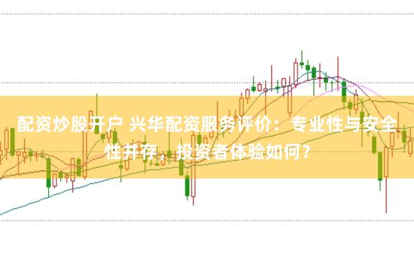 配资炒股开户 兴华配资服务评价：专业性与安全性并存，投资者体验如何？