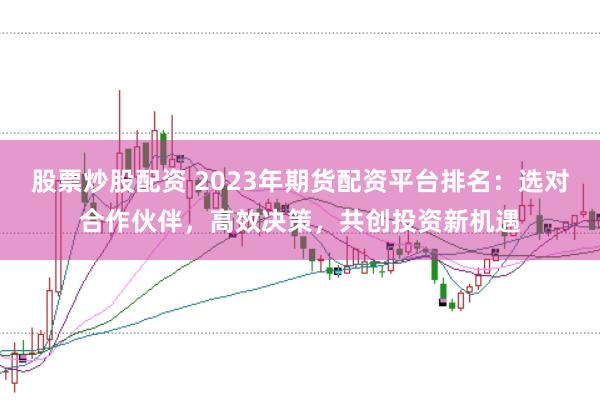 股票炒股配资 2023年期货配资平台排名：选对合作伙伴，高效决策，共创投资新机遇