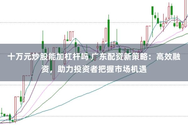 十万元炒股能加杠杆吗 广东配资新策略：高效融资，助力投资者把握市场机遇