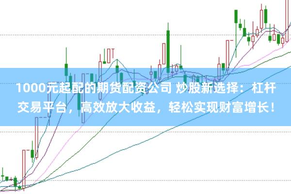 1000元起配的期货配资公司 炒股新选择：杠杆交易平台，高效放大收益，轻松实现财富增长！