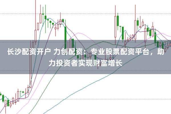 长沙配资开户 力创配资：专业股票配资平台，助力投资者实现财富增长