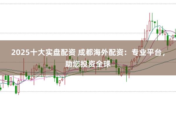 2025十大实盘配资 成都海外配资：专业平台，助您投资全球