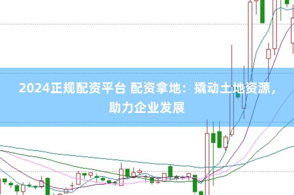 2024正规配资平台 配资拿地：撬动土地资源，助力企业发展