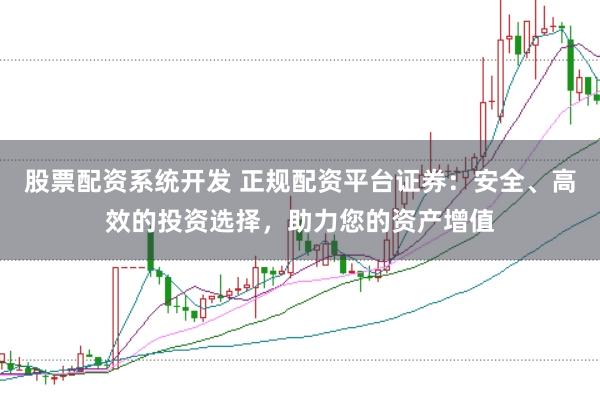 股票配资系统开发 正规配资平台证券：安全、高效的投资选择，助力您的资产增值