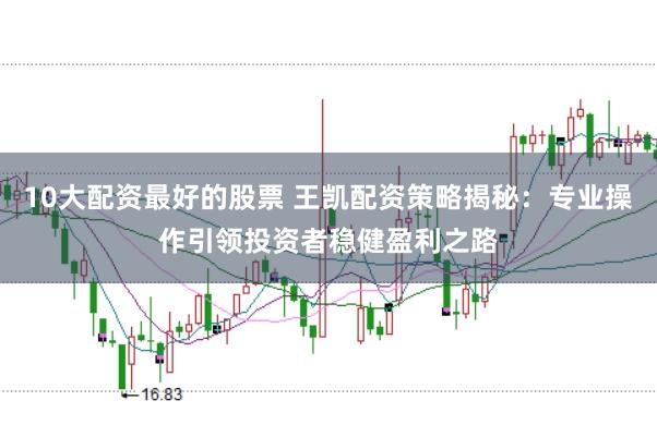 10大配资最好的股票 王凯配资策略揭秘：专业操作引领投资者稳健盈利之路
