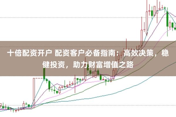 十倍配资开户 配资客户必备指南：高效决策，稳健投资，助力财富增值之路