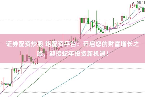 证券配资炒股 络配资平台：开启您的财富增长之旅，迎接蛇年投资新机遇！