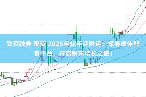 融资融券 配资 2025年蛇年迎财运：探寻最佳配资平台，开启财富增长之旅！