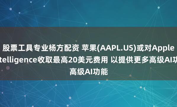 股票工具专业杨方配资 苹果(AAPL.US)或对Apple Intelligence收取最高20美元费用 以提供更多高级AI功能