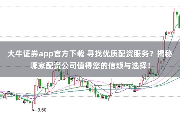 大牛证券app官方下载 寻找优质配资服务？揭秘哪家配资公司值得您的信赖与选择！