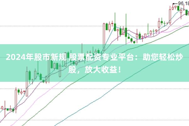 2024年股市新规 股票配资专业平台：助您轻松炒股，放大收益！