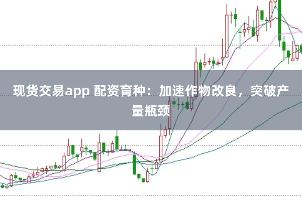 现货交易app 配资育种：加速作物改良，突破产量瓶颈