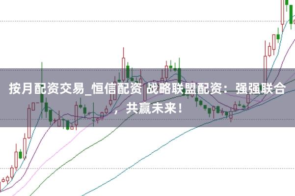 按月配资交易_恒信配资 战略联盟配资：强强联合，共赢未来！