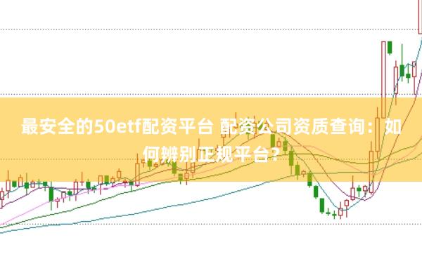 最安全的50etf配资平台 配资公司资质查询：如何辨别正规平台？