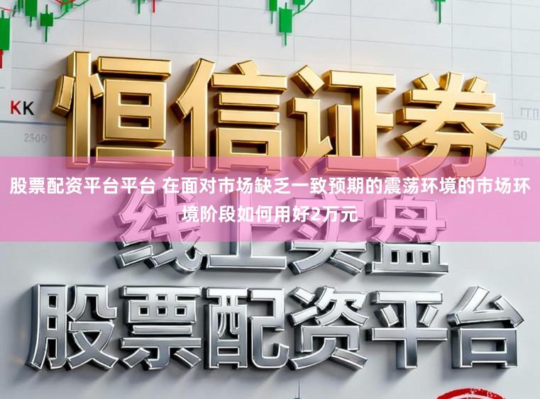 股票配资平台平台 在面对市场缺乏一致预期的震荡环境的市场环境阶段如何用好2万元