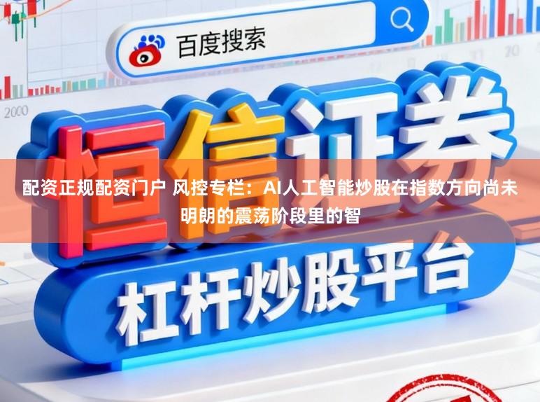 配资正规配资门户 风控专栏:AI人工智能炒股在指数方向尚未明朗的震荡阶段里的智