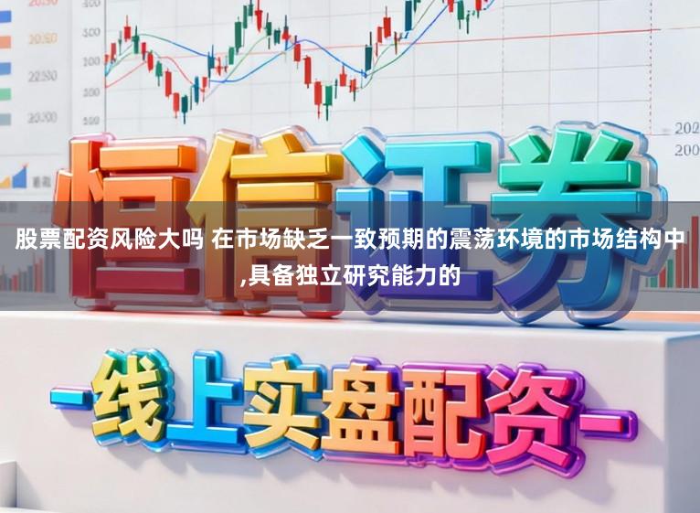 股票配资风险大吗 在市场缺乏一致预期的震荡环境的市场结构中，具备独立研究能力的