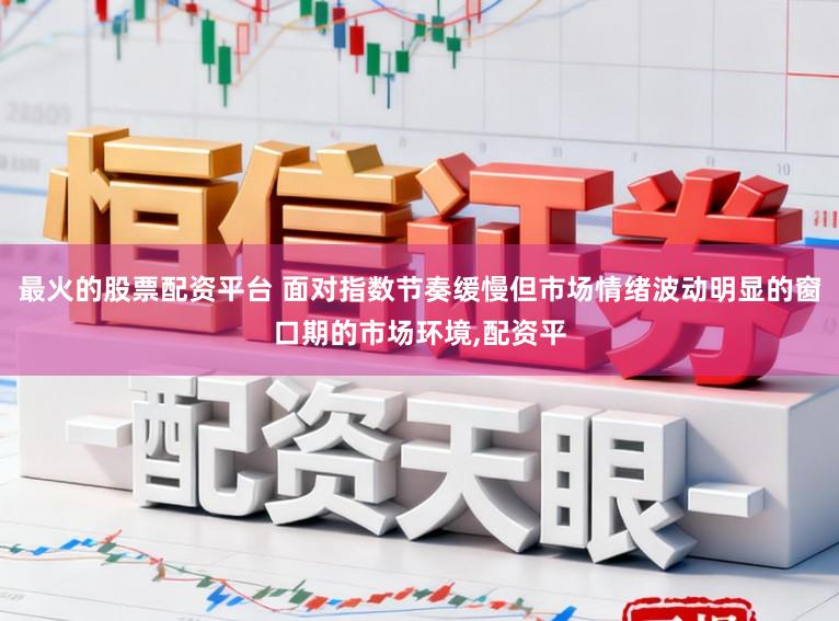 最火的股票配资平台 面对指数节奏缓慢但市场情绪波动明显的窗口期的市场环境，配资平