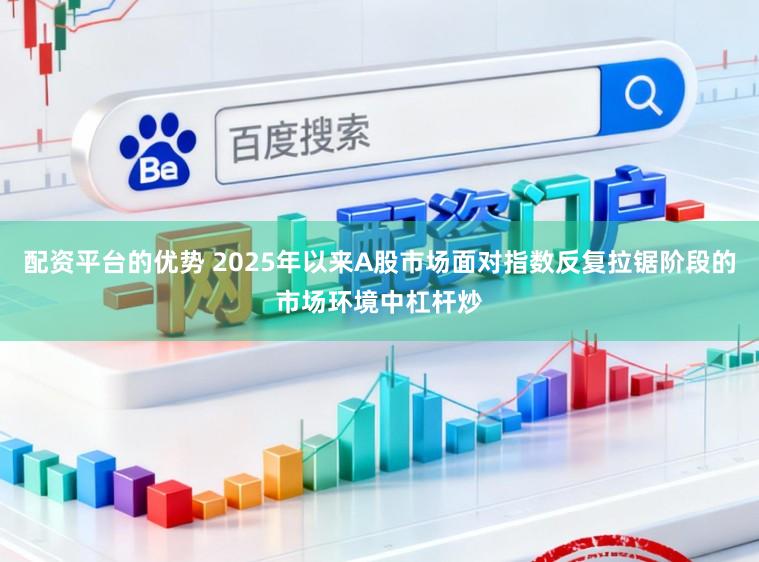 配资平台的优势 2025年以来A股市场面对指数反复拉锯阶段的市场环境中杠杆炒