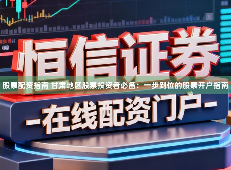 股票配资指南 甘肃地区股票投资者必备:一步到位的股票开户指南