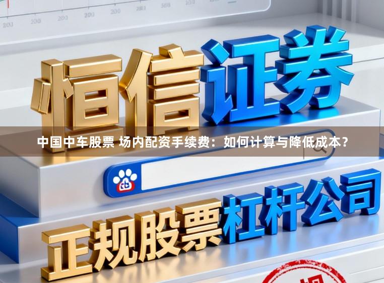 中国中车股票 场内配资手续费:如何计算与降低成本?