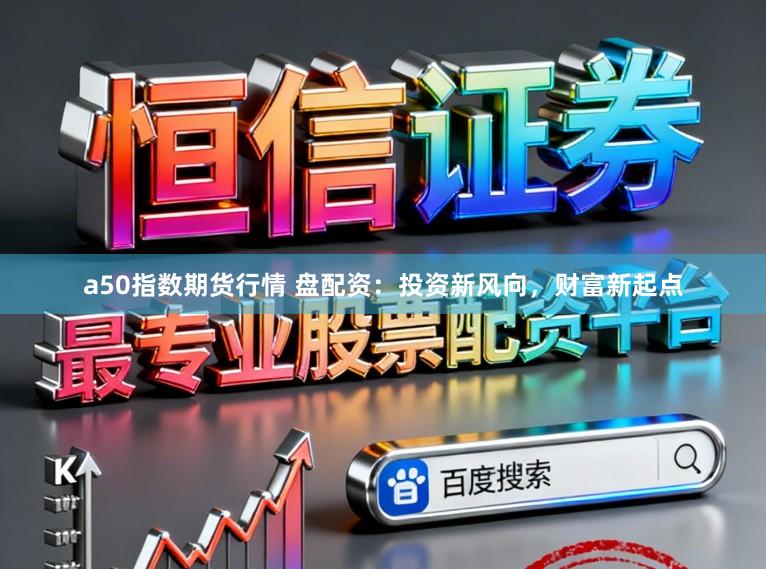 a50指数期货行情 盘配资：投资新风向，财富新起点