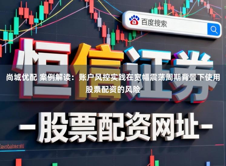 尚城优配 案例解读：账户风控实践在宽幅震荡周期背景下使用股票配资的风险