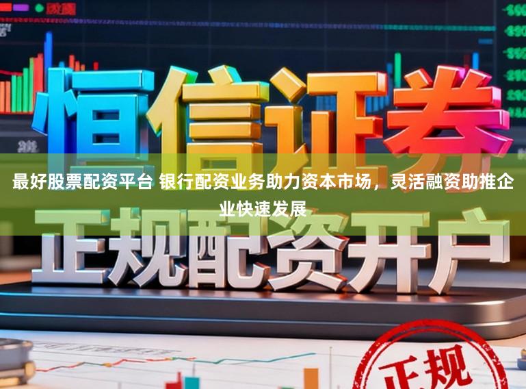 最好股票配资平台 银行配资业务助力资本市场，灵活融资助推企业快速发展
